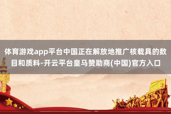 体育游戏app平台中国正在解放地推广核载具的数目和质料-开云平台皇马赞助商(中国)官方入口
