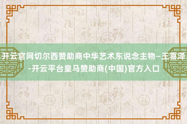 开云官网切尔西赞助商中华艺术东说念主物—王喜泽-开云平台皇马赞助商(中国)官方入口