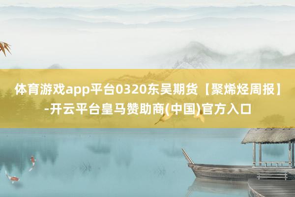 体育游戏app平台0320东吴期货【聚烯烃周报】-开云平台皇马赞助商(中国)官方入口