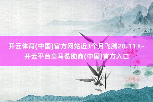 开云体育(中国)官方网站近3个月飞腾20.11%-开云平台皇马赞助商(中国)官方入口