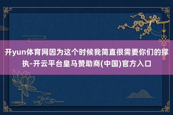 开yun体育网因为这个时候我简直很需要你们的撑执-开云平台皇马赞助商(中国)官方入口