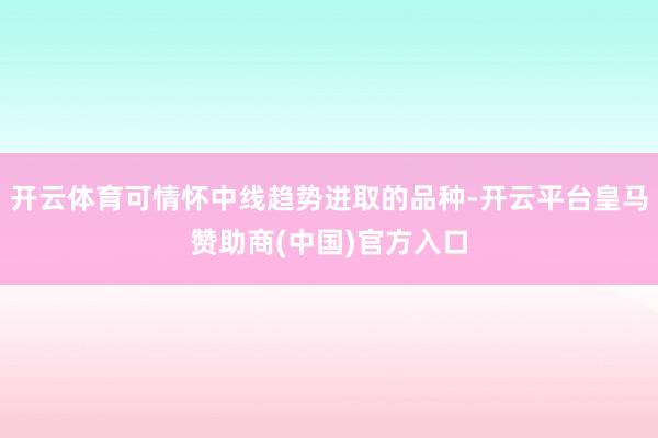 开云体育可情怀中线趋势进取的品种-开云平台皇马赞助商(中国)官方入口