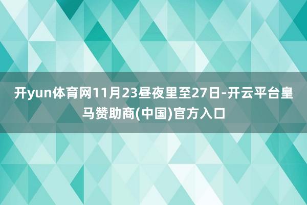 开yun体育网11月23昼夜里至27日-开云平台皇马赞助商(中国)官方入口