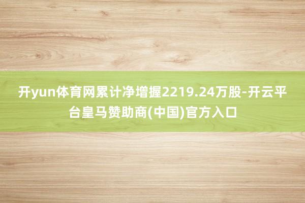 开yun体育网累计净增握2219.24万股-开云平台皇马赞助商(中国)官方入口