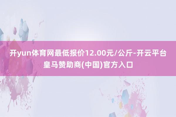 开yun体育网最低报价12.00元/公斤-开云平台皇马赞助商(中国)官方入口