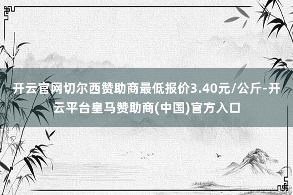 开云官网切尔西赞助商最低报价3.40元/公斤-开云平台皇马赞助商(中国)官方入口
