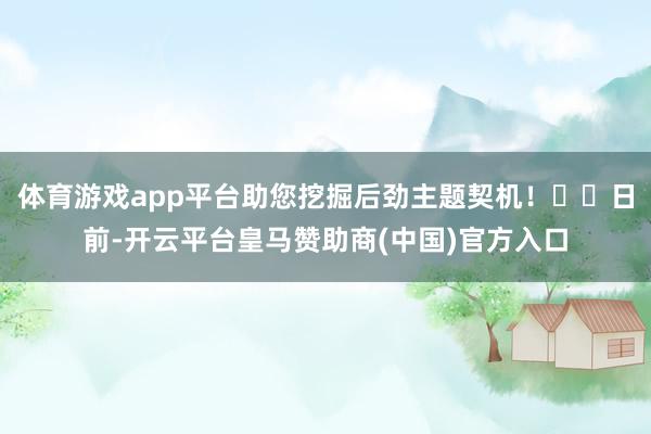 体育游戏app平台助您挖掘后劲主题契机！		日前-开云平台皇马赞助商(中国)官方入口