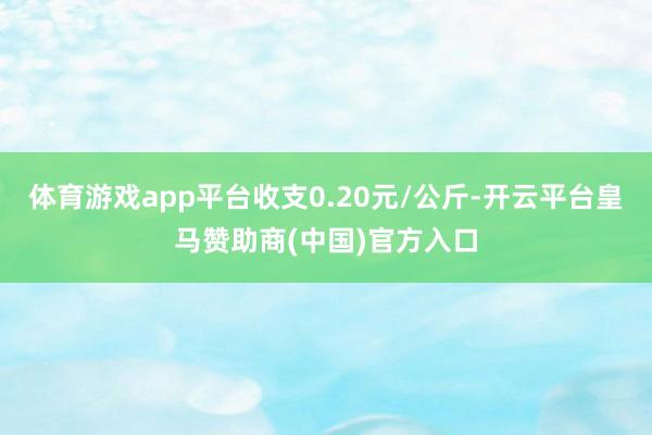 体育游戏app平台收支0.20元/公斤-开云平台皇马赞助商(中国)官方入口