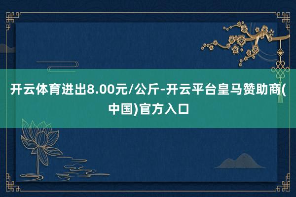 开云体育进出8.00元/公斤-开云平台皇马赞助商(中国)官方入口