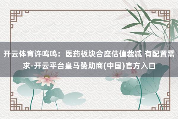开云体育许鸣鸣：医药板块合座估值裁减 有配置需求-开云平台皇马赞助商(中国)官方入口