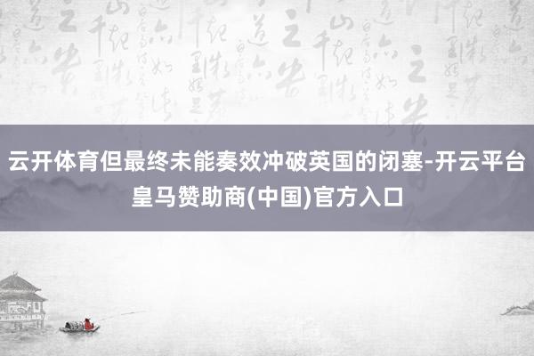 云开体育但最终未能奏效冲破英国的闭塞-开云平台皇马赞助商(中国)官方入口