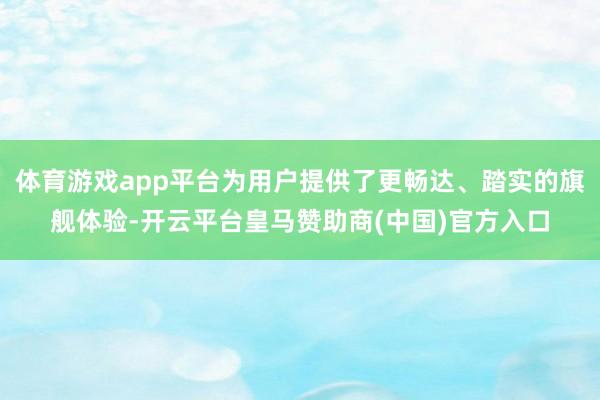 体育游戏app平台为用户提供了更畅达、踏实的旗舰体验-开云平台皇马赞助商(中国)官方入口