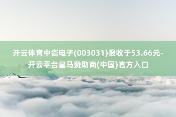 开云体育中瓷电子(003031)报收于53.66元-开云平台皇马赞助商(中国)官方入口