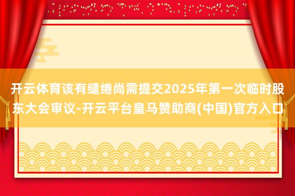 开云体育该有缱绻尚需提交2025年第一次临时股东大会审议-开云平台皇马赞助商(中国)官方入口