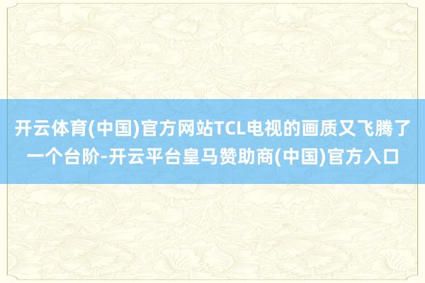 开云体育(中国)官方网站TCL电视的画质又飞腾了一个台阶-开云平台皇马赞助商(中国)官方入口