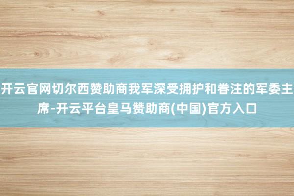 开云官网切尔西赞助商我军深受拥护和眷注的军委主席-开云平台皇马赞助商(中国)官方入口