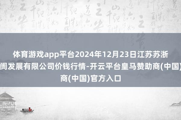 体育游戏app平台2024年12月23日江苏苏浙皖边界阛阓发展有限公司价钱行情-开云平台皇马赞助商(中国)官方入口