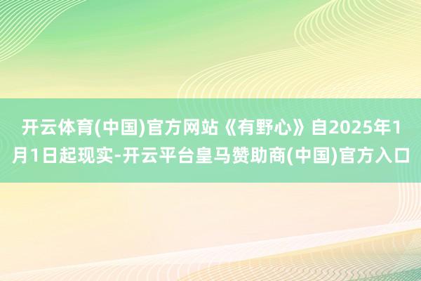 开云体育(中国)官方网站《有野心》自2025年1月1日起现实-开云平台皇马赞助商(中国)官方入口