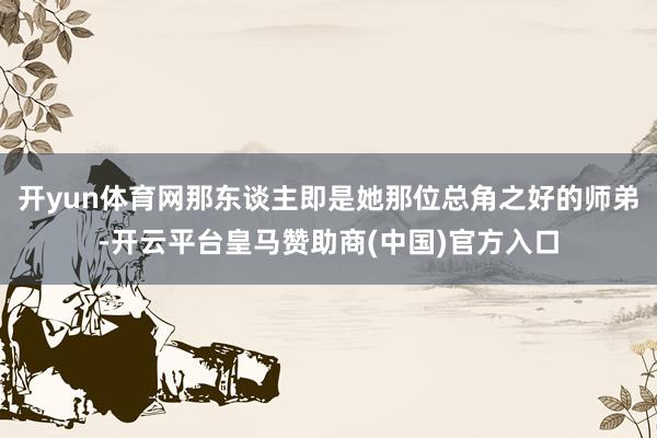 开yun体育网那东谈主即是她那位总角之好的师弟-开云平台皇马赞助商(中国)官方入口