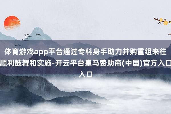 体育游戏app平台通过专科身手助力并购重组来往顺利鼓舞和实施-开云平台皇马赞助商(中国)官方入口