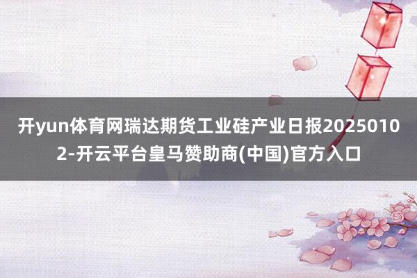 开yun体育网瑞达期货工业硅产业日报20250102-开云平台皇马赞助商(中国)官方入口