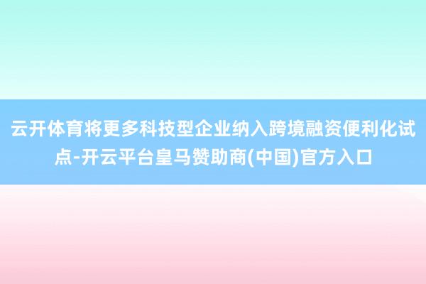 云开体育 将更多科技型企业纳入跨境融资便利化试点-开云平台皇马赞助商(中国)官方入口