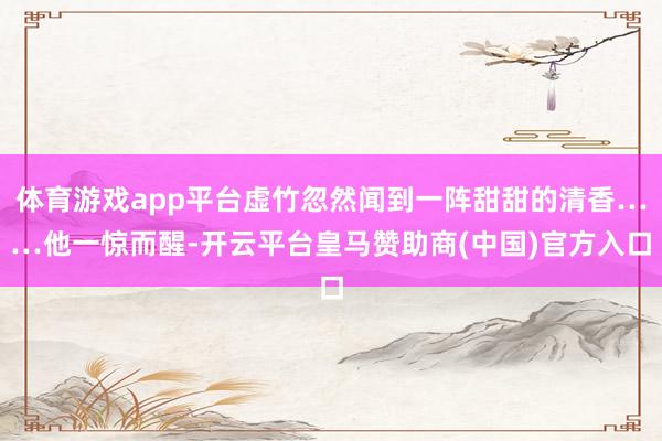 体育游戏app平台虚竹忽然闻到一阵甜甜的清香……他一惊而醒-开云平台皇马赞助商(中国)官方入口