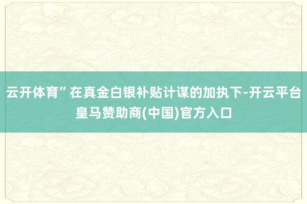 云开体育”在真金白银补贴计谋的加执下-开云平台皇马赞助商(中国)官方入口