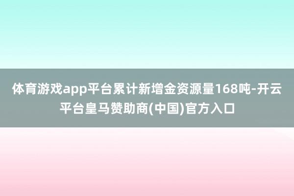 体育游戏app平台累计新增金资源量168吨-开云平台皇马赞助商(中国)官方入口