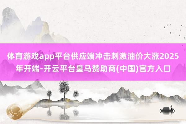 体育游戏app平台供应端冲击刺激油价大涨2025年开端-开云平台皇马赞助商(中国)官方入口