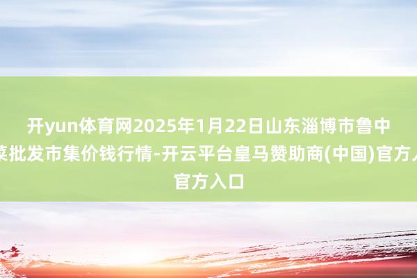 开yun体育网2025年1月22日山东淄博市鲁中蔬菜批发市集价钱行情-开云平台皇马赞助商(中国)官方入口