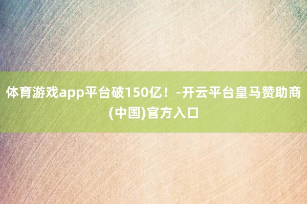 体育游戏app平台破150亿！-开云平台皇马赞助商(中国)官方入口
