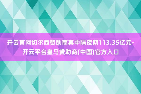 开云官网切尔西赞助商其中隔夜期113.35亿元-开云平台皇马赞助商(中国)官方入口