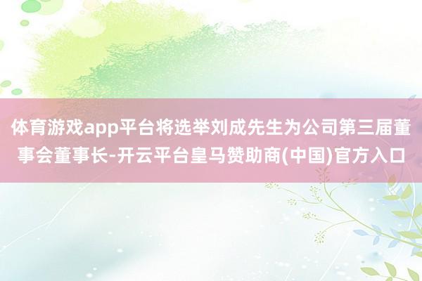 体育游戏app平台将选举刘成先生为公司第三届董事会董事长-开云平台皇马赞助商(中国)官方入口