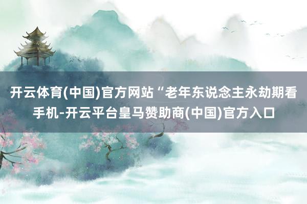 开云体育(中国)官方网站“老年东说念主永劫期看手机-开云平台皇马赞助商(中国)官方入口
