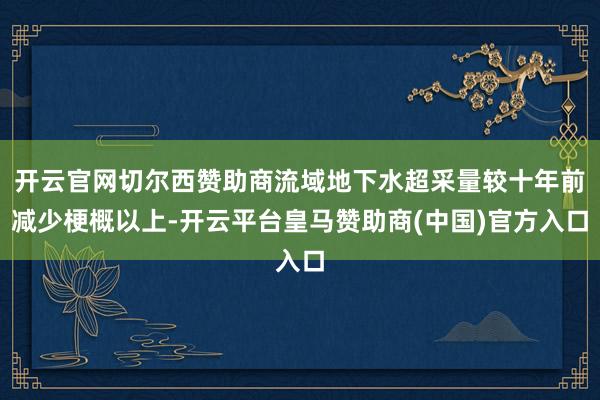 开云官网切尔西赞助商流域地下水超采量较十年前减少梗概以上-开云平台皇马赞助商(中国)官方入口