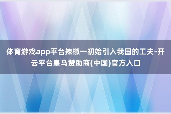 体育游戏app平台辣椒一初始引入我国的工夫-开云平台皇马赞助商(中国)官方入口