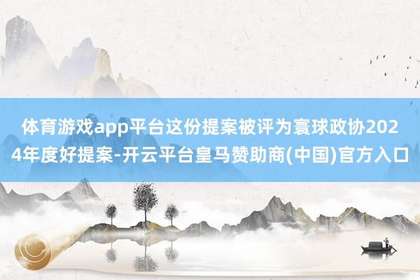 体育游戏app平台　　这份提案被评为寰球政协2024年度好提案-开云平台皇马赞助商(中国)官方入口