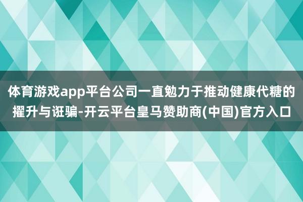 体育游戏app平台公司一直勉力于推动健康代糖的擢升与诳骗-开云平台皇马赞助商(中国)官方入口