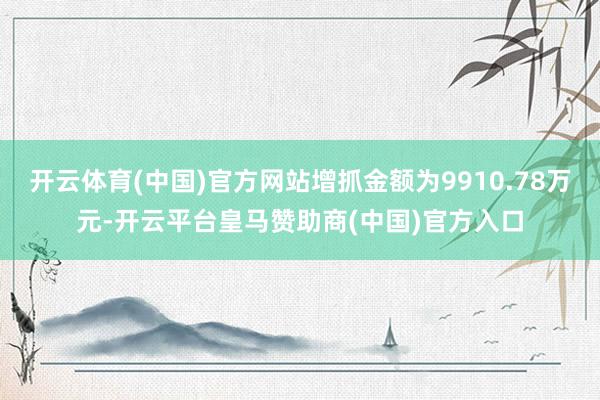 开云体育(中国)官方网站增抓金额为9910.78万元-开云平台皇马赞助商(中国)官方入口