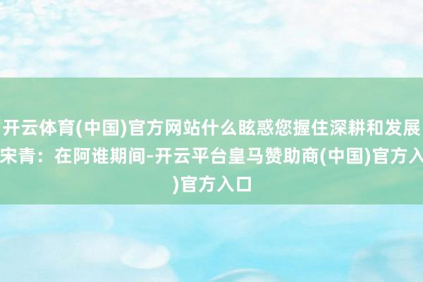开云体育(中国)官方网站什么眩惑您握住深耕和发展？　　宋青：在阿谁期间-开云平台皇马赞助商(中国)官方入口
