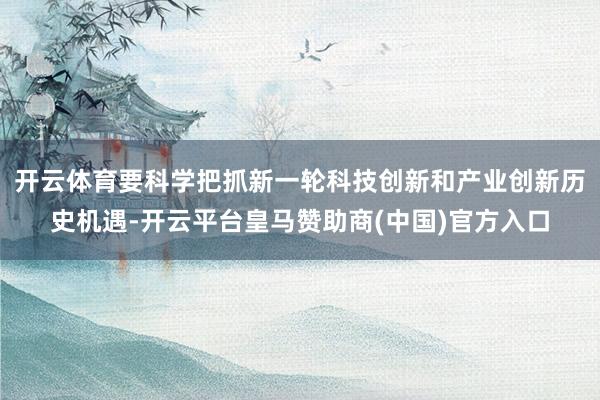 开云体育要科学把抓新一轮科技创新和产业创新历史机遇-开云平台皇马赞助商(中国)官方入口