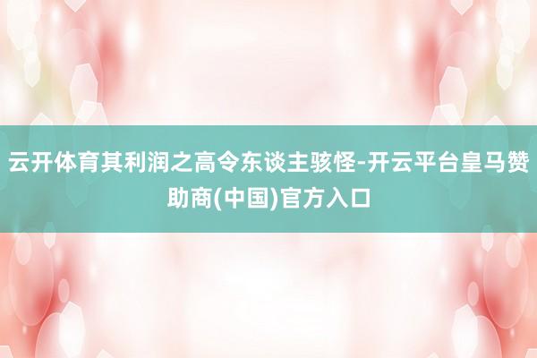 云开体育其利润之高令东谈主骇怪-开云平台皇马赞助商(中国)官方入口