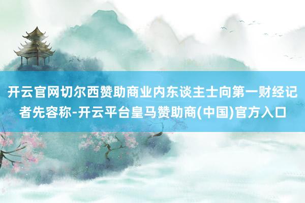 开云官网切尔西赞助商业内东谈主士向第一财经记者先容称-开云平台皇马赞助商(中国)官方入口