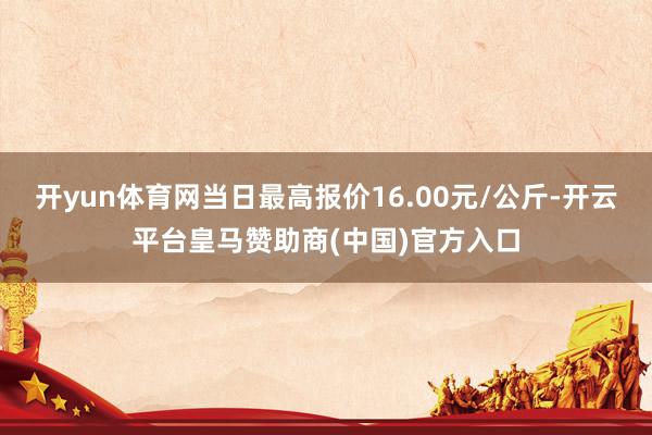 开yun体育网当日最高报价16.00元/公斤-开云平台皇马赞助商(中国)官方入口