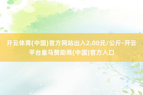 开云体育(中国)官方网站出入2.00元/公斤-开云平台皇马赞助商(中国)官方入口