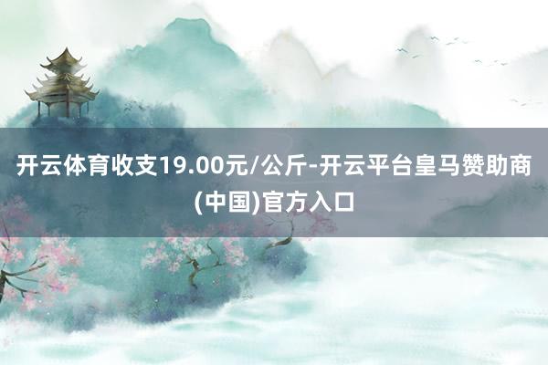 开云体育收支19.00元/公斤-开云平台皇马赞助商(中国)官方入口