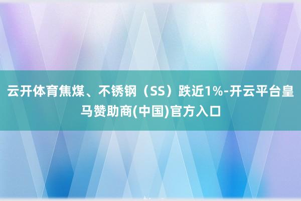云开体育焦煤、不锈钢（SS）跌近1%-开云平台皇马赞助商(中国)官方入口