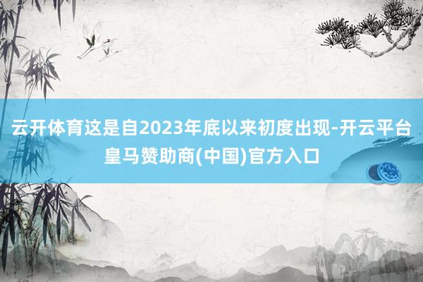 云开体育这是自2023年底以来初度出现-开云平台皇马赞助商(中国)官方入口