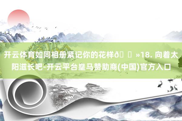 开云体育如同相册紧记你的花样🌻18. 向着太阳滋长吧-开云平台皇马赞助商(中国)官方入口